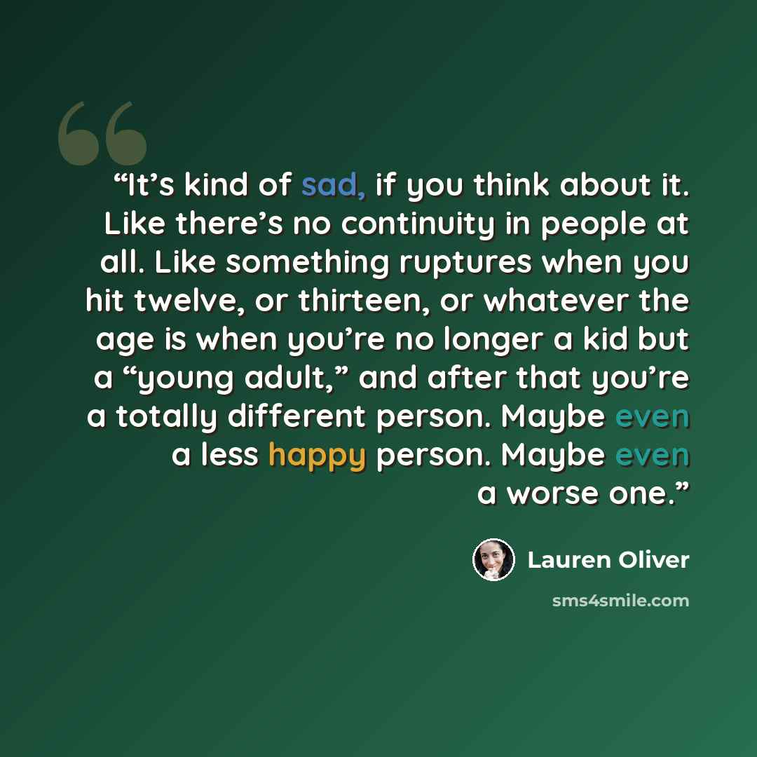 “It’s kind of sad, if you think about it. Like there’s no continuity in people at all. Like something ruptures when you hit twelve, or thirteen, or whatever the age is when you’re no longer a kid but a “young adult,” and after that you’re a totally different person. Maybe even a less happy person…” quote by Lauren Oliver