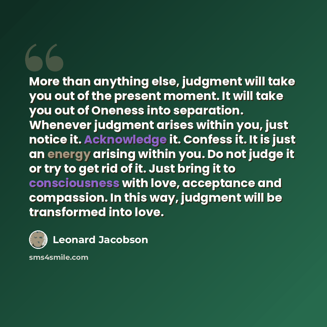 “More than anything else, judgment will take you out of the present moment. It will take you out of Oneness into separation. Whenever judgment arises within you, just notice it. Acknowledge it. Confess it. It is just an energy arising within you. Do not judge it or try to get rid of it. Just bring…” quote by Leonard Jacobson