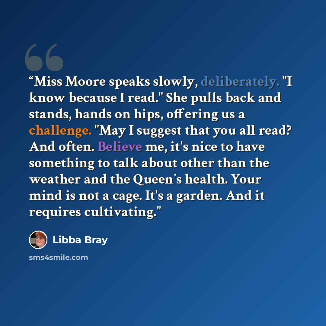 “Miss Moore speaks slowly, deliberately. "I know because I read." She pulls back and stands, hands on hips, offering us a challenge. "May I suggest that you all read? And often. Believe me, it's nice to have something to talk about other than the weather and the Queen's health. Your mind is not a…” quote by Libba Bray