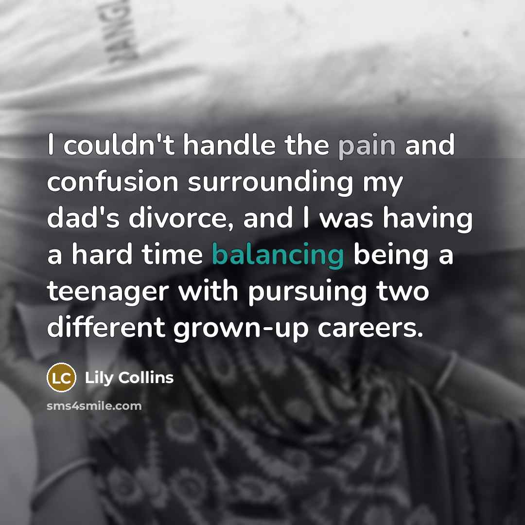 “I couldn't handle the pain and confusion surrounding my dad's divorce, and I was having a hard time balancing being a teenager with pursuing two different grown-up careers.” quote by Lily Collins