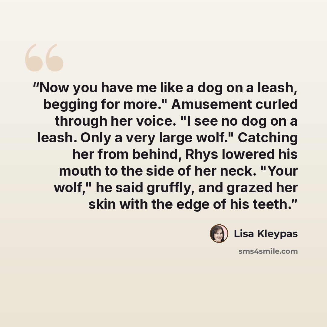 “Now you have me like a dog on a leash, begging for more." Amusement curled through her voice. "I see no dog on a leash. Only a very large wolf." Catching her from behind, Rhys lowered his mouth to the side of her neck. "Your wolf," he said gruffly, and grazed her skin with the edge of his teeth.” quote by Lisa Kleypas