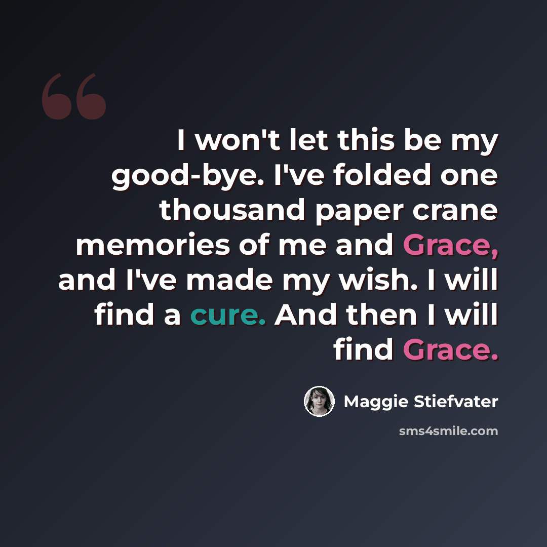 “I won't let this be my good-bye. I've folded one thousand paper crane memories of me and Grace, and I've made my wish. I will find a cure. And then I will find Grace.” quote by Maggie Stiefvater