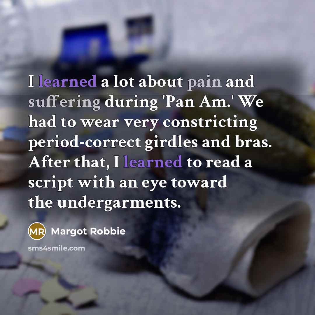 “I learned a lot about pain and suffering during 'Pan Am.' We had to wear very constricting period-correct girdles and bras. After that, I learned to read a script with an eye toward the undergarments.” quote by Margot Robbie