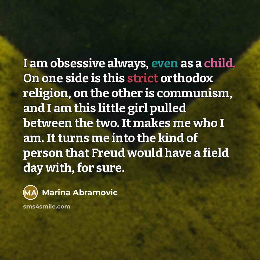 “I am obsessive always, even as a child. On one side is this strict orthodox religion, on the other is communism, and I am this little girl pulled between the two. It makes me who I am. It turns me into the kind of person that Freud would have a field day with, for sure.” quote by Marina Abramovic