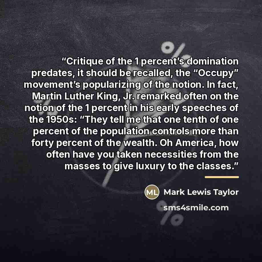 “Critique of the 1 percent’s domination predates, it should be recalled, the “Occupy” movement’s popularizing of the notion. In fact, Martin Luther King, Jr. remarked often on the notion of the 1 percent in his early speeches of the 1950s: “They tell me that one tenth of one percent of the…” quote by Mark Lewis Taylor
