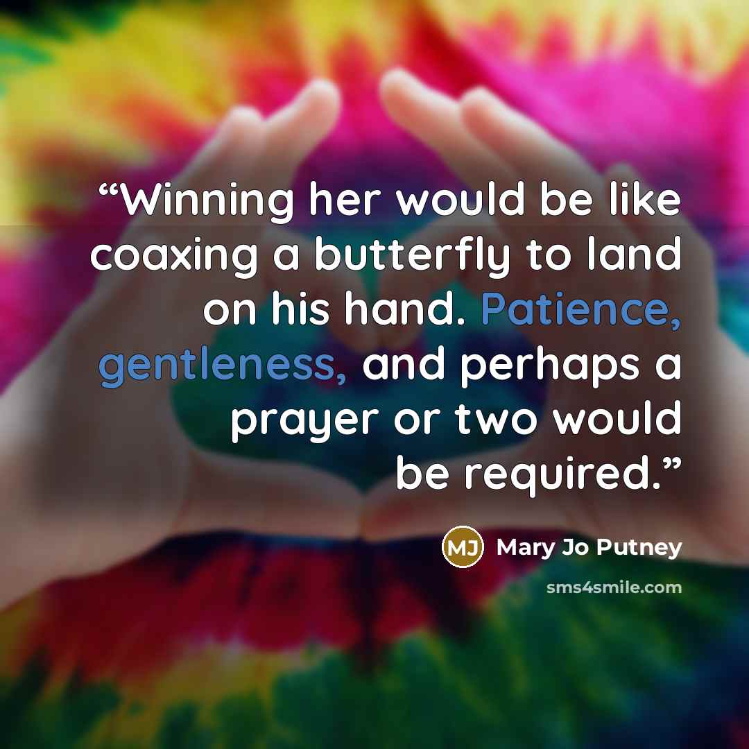 “Winning her would be like coaxing a butterfly to land on his hand. Patience, gentleness, and perhaps a prayer or two would be required.” quote by Mary Jo Putney