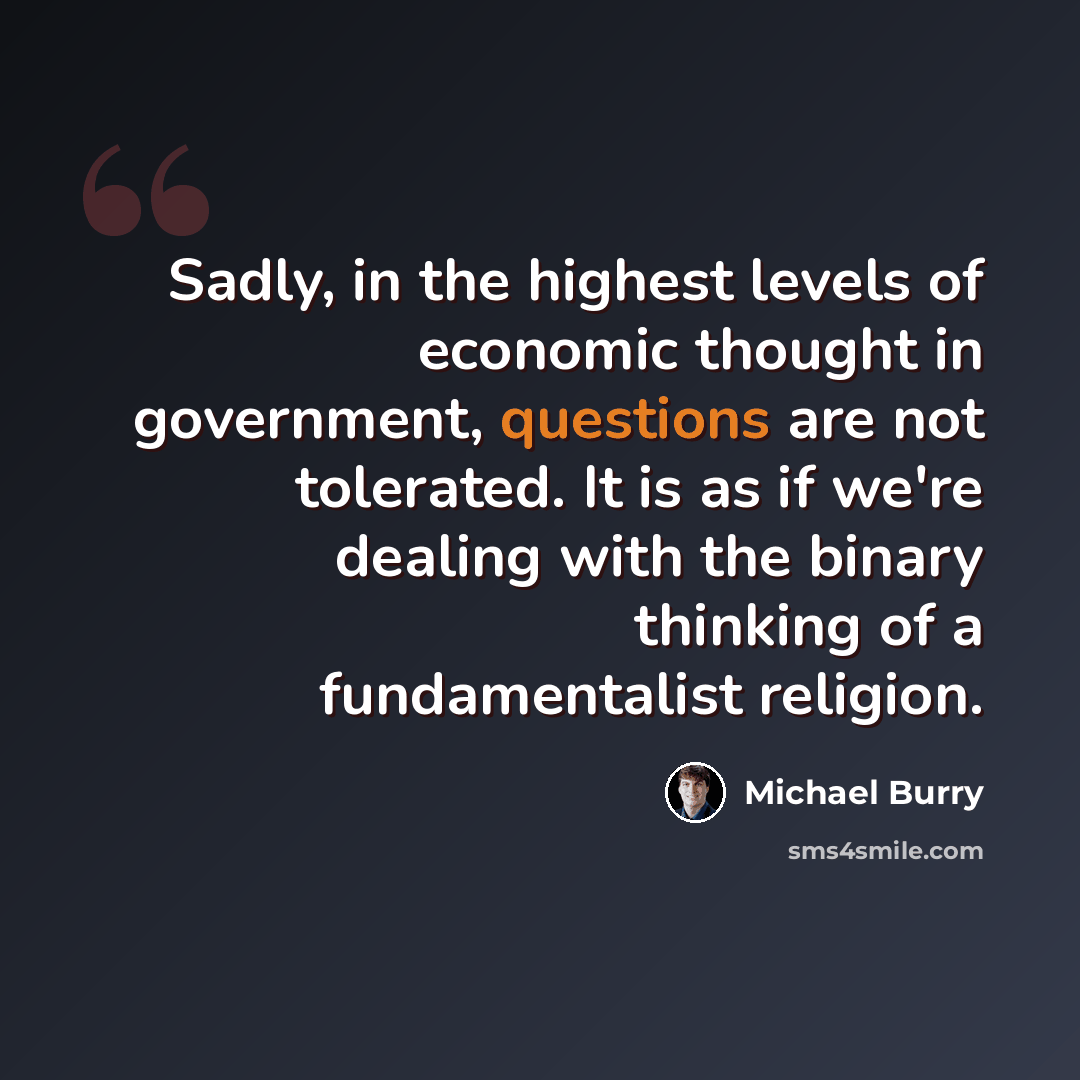“Sadly, in the highest levels of economic thought in government, questions are not tolerated. It is as if we're dealing with the binary thinking of a fundamentalist religion.” quote by Michael Burry