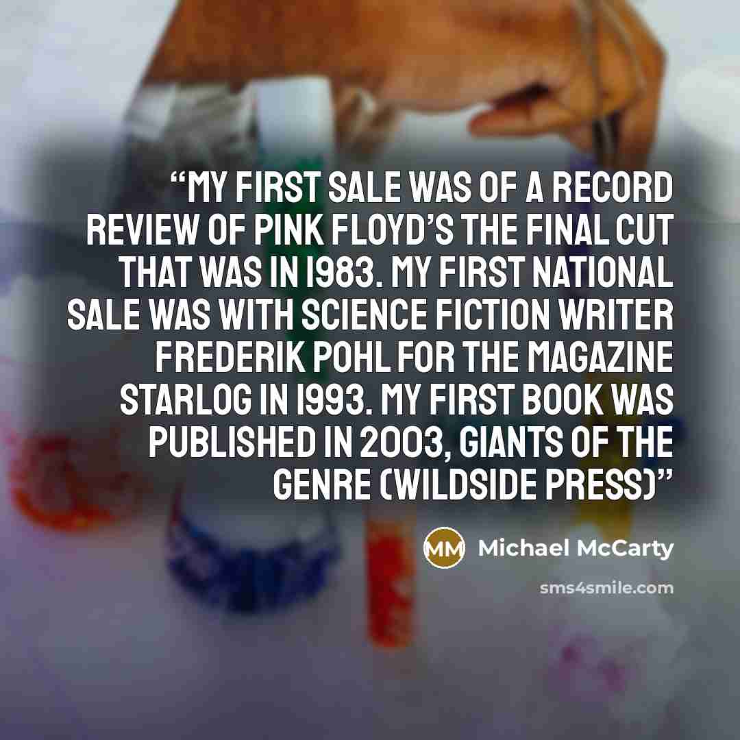 “My first sale was of a record review of Pink Floyd’s The Final Cut that was in 1983. My first national sale was with science fiction writer Frederik Pohl for the magazine Starlog in 1993. My first book was published in 2003, Giants of the Genre (Wildside Press)” quote by Michael McCarty