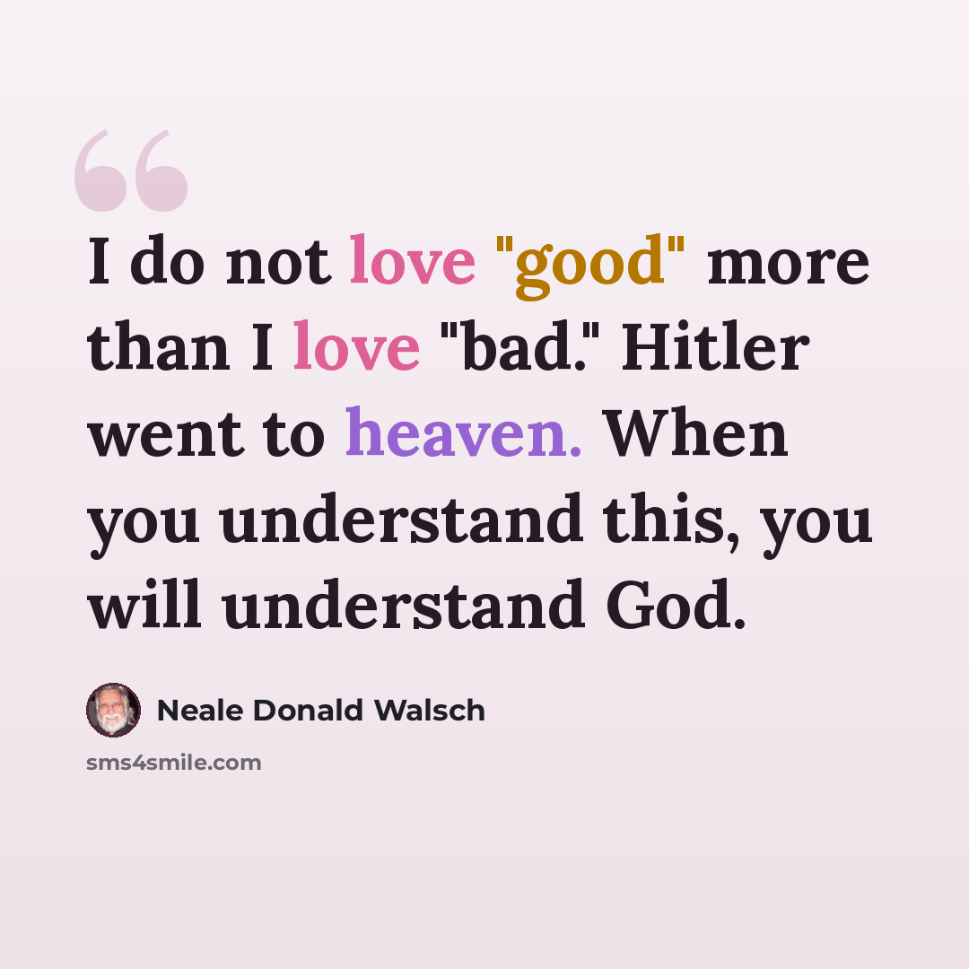 “I do not love "good" more than I love "bad." Hitler went to heaven. When you understand this, you will understand God.” quote by Neale Donald Walsch