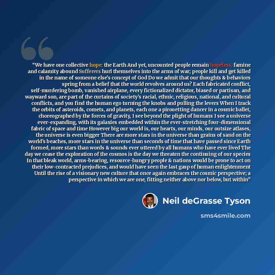 “We have one collective hope: the Earth And yet, uncounted people remain hopeless, famine and calamity abound Sufferers hurl themselves into the arms of war; people kill and get killed in the name of someone else’s concept of God Do we admit that our thoughts & behaviors spring from a belief that…” quote by Neil deGrasse Tyson