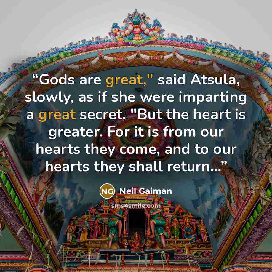 “Gods are great," said Atsula, slowly, as if she were imparting a great secret. "But the heart is greater. For it is from our hearts they come, and to our hearts they shall return...” quote by Neil Gaiman