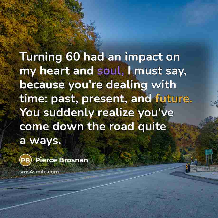 “Turning 60 had an impact on my heart and soul, I must say, because you're dealing with time: past, present, and future. You suddenly realize you've come down the road quite a ways.” quote by Pierce Brosnan