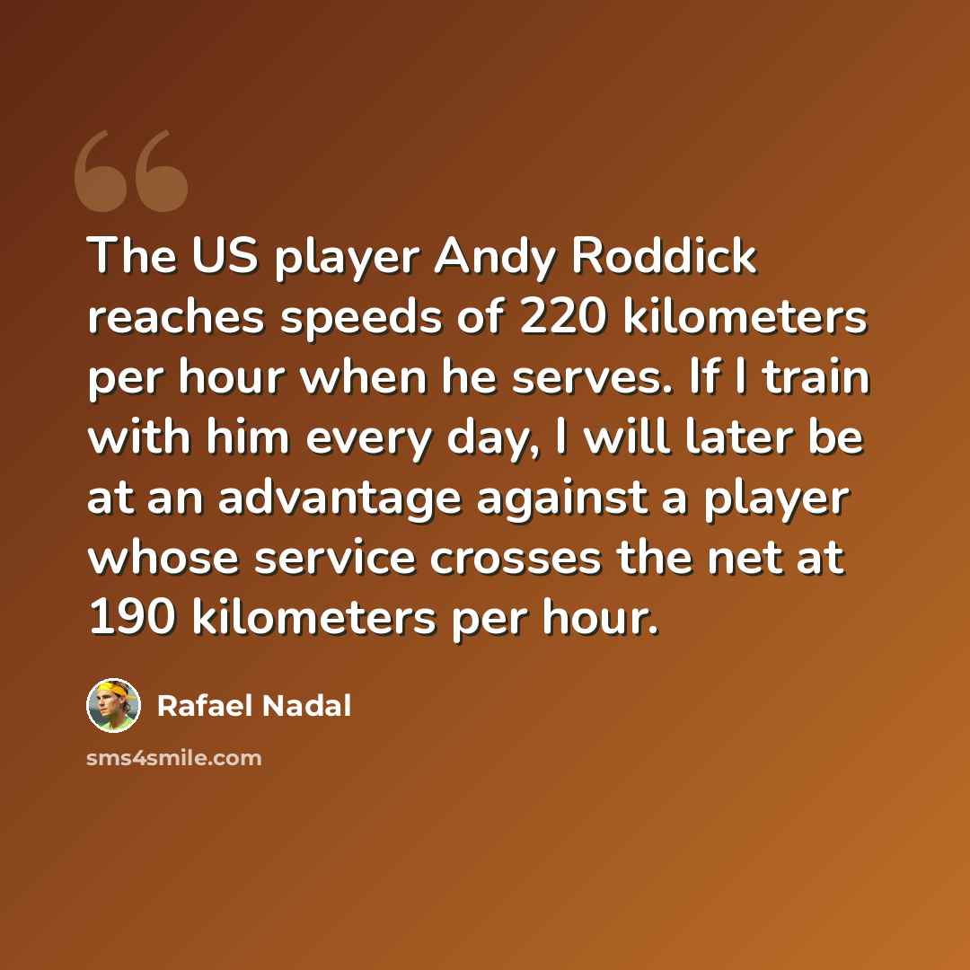 “The US player Andy Roddick reaches speeds of 220 kilometers per hour when he serves. If I train with him every day, I will later be at an advantage against a player whose service crosses the net at 190 kilometers per hour.” quote by Rafael Nadal