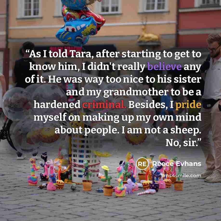 “As I told Tara, after starting to get to know him, I didn't really believe any of it. He was way too nice to his sister and my grandmother to be a hardened criminal. Besides, I pride myself on making up my own mind about people. I am not a sheep. No, sir.” quote by Reece Evhans
