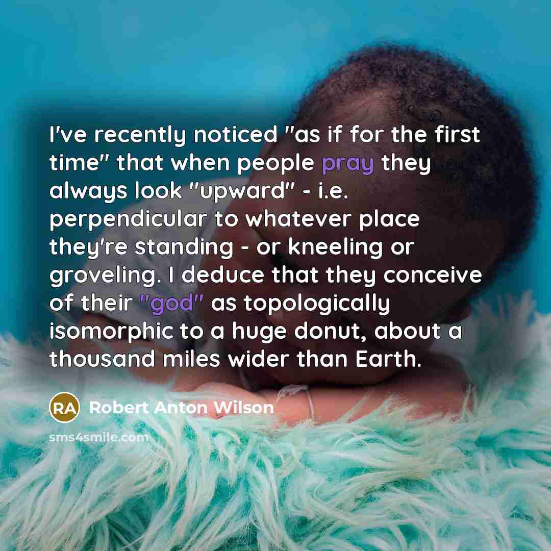 “I've recently noticed "as if for the first time" that when people pray they always look "upward" - i.e. perpendicular to whatever place they're standing - or kneeling or groveling. I deduce that they conceive of their "god" as topologically isomorphic to a huge donut, about a thousand miles wider…” quote by Robert Anton Wilson