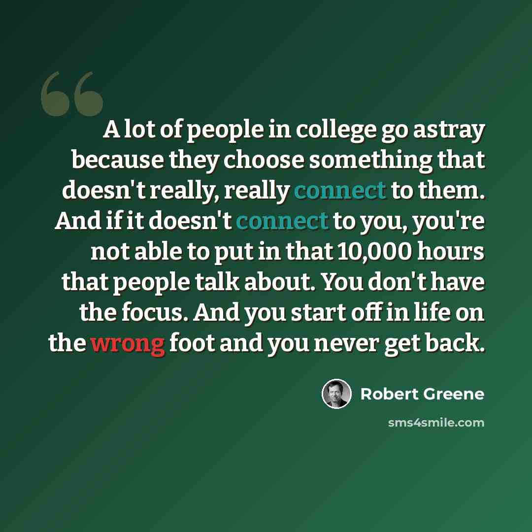 “A lot of people in college go astray because they choose something that doesn't really, really connect to them. And if it doesn't connect to you, you're not able to put in that 10,000 hours that people talk about. You don't have the focus. And you start off in life on the wrong foot and you never…” quote by Robert Greene