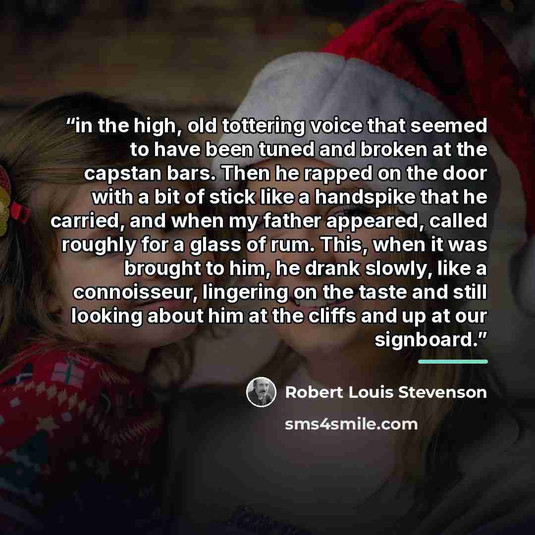 “in the high, old tottering voice that seemed to have been tuned and broken at the capstan bars. Then he rapped on the door with a bit of stick like a handspike that he carried, and when my father appeared, called roughly for a glass of rum. This, when it was brought to him, he drank slowly, like a…” quote by Robert Louis Stevenson