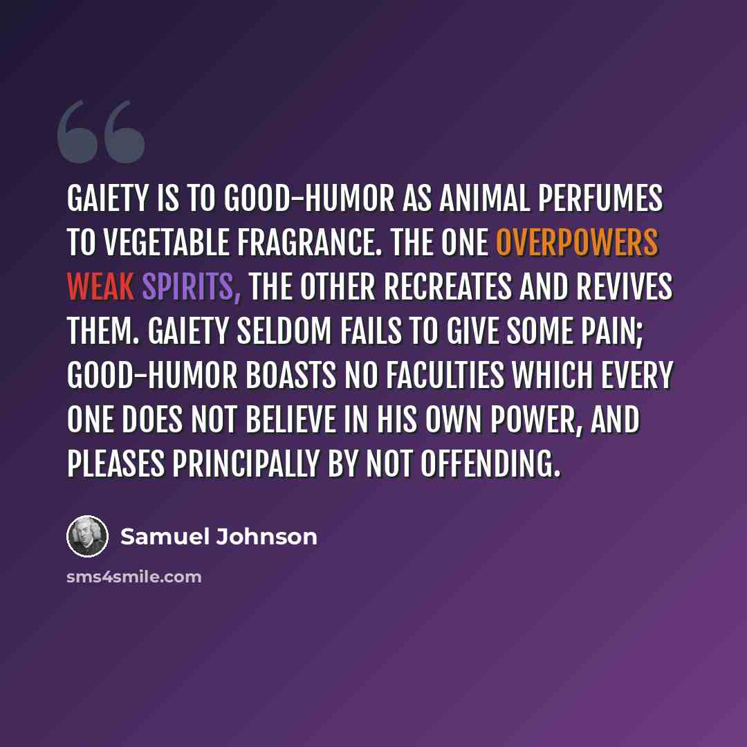 “Gaiety is to good-humor as animal perfumes to vegetable fragrance. The one overpowers weak spirits, the other recreates and revives them. Gaiety seldom fails to give some pain; good-humor boasts no faculties which every one does not believe in his own power, and pleases principally by not offending.” quote by Samuel Johnson