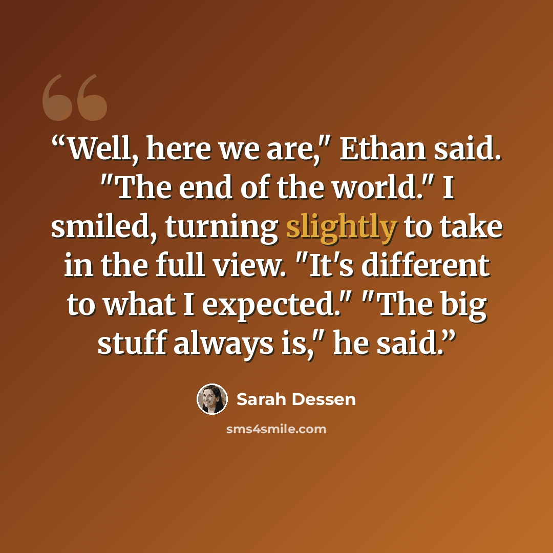 “Well, here we are," Ethan said. "The end of the world." I smiled, turning slightly to take in the full view. "It's different to what I expected." "The big stuff always is," he said.” quote by Sarah Dessen