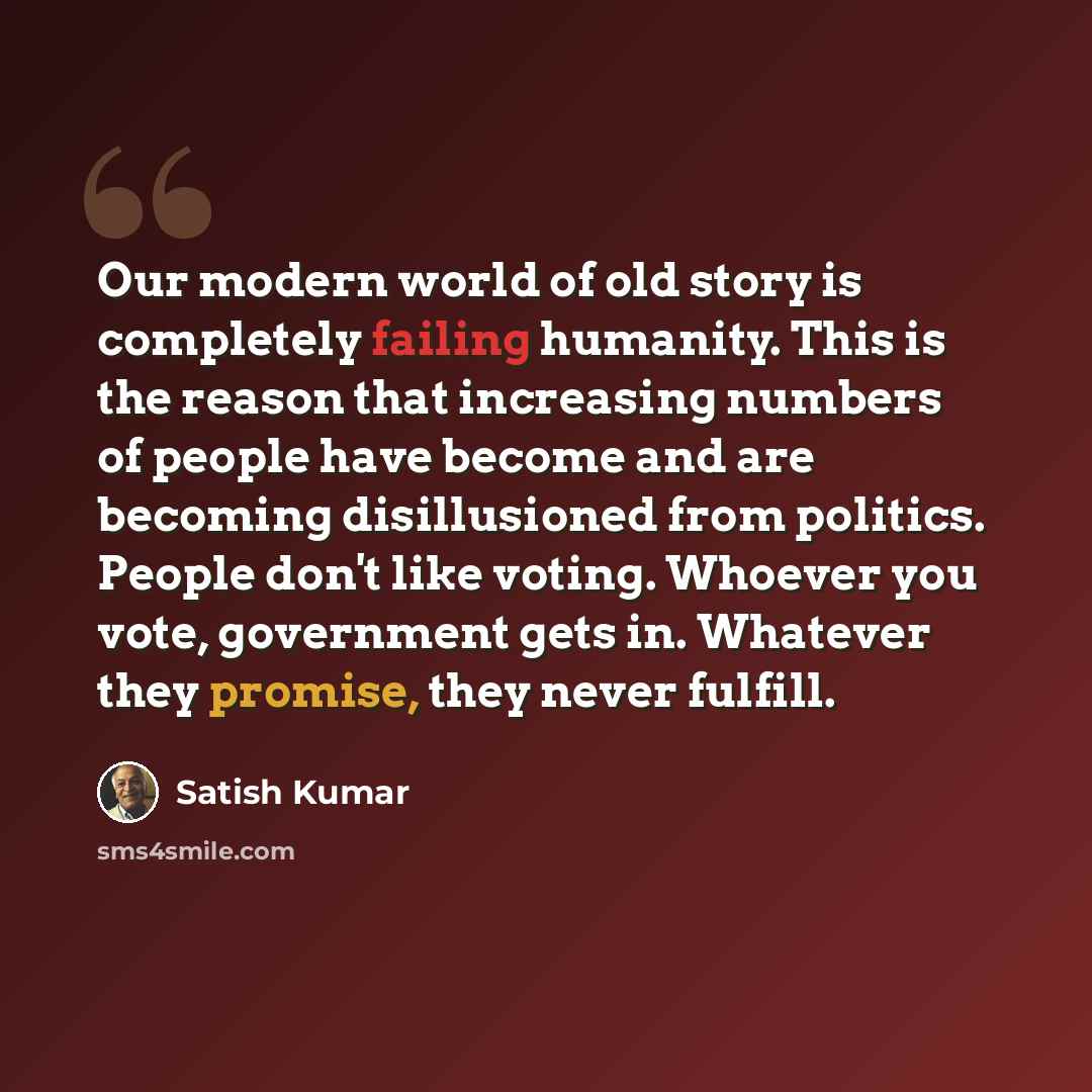 “Our modern world of old story is completely failing humanity. This is the reason that increasing numbers of people have become and are becoming disillusioned from politics. People don't like voting. Whoever you vote, government gets in. Whatever they promise, they never fulfill.” quote by Satish Kumar