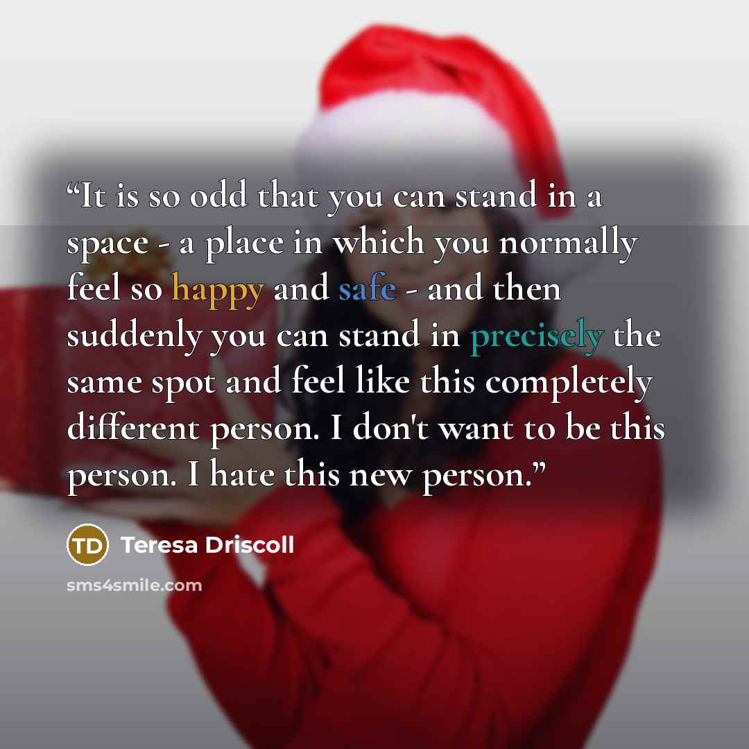 “It is so odd that you can stand in a space - a place in which you normally feel so happy and safe - and then suddenly you can stand in precisely the same spot and feel like this completely different person. I don't want to be this person. I hate this new person.” quote by Teresa Driscoll