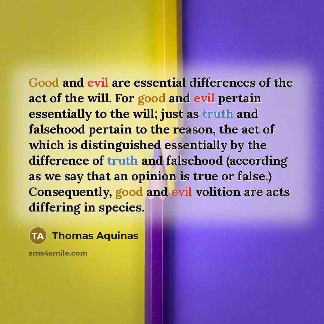 “Good and evil are essential differences of the act of the will. For good and evil pertain essentially to the will; just as truth and falsehood pertain to the reason, the act of which is distinguished essentially by the difference of truth and falsehood (according as we say that an opinion is true…” quote by Thomas Aquinas