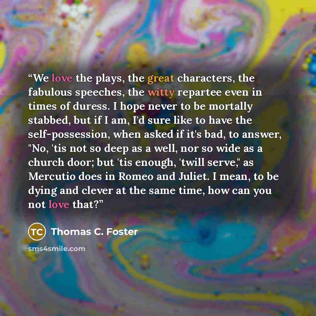 “We love the plays, the great characters, the fabulous speeches, the witty repartee even in times of duress. I hope never to be mortally stabbed, but if I am, I'd sure like to have the self-possession, when asked if it's bad, to answer, "No, 'tis not so deep as a well, nor so wide as a church door…” quote by Thomas C. Foster