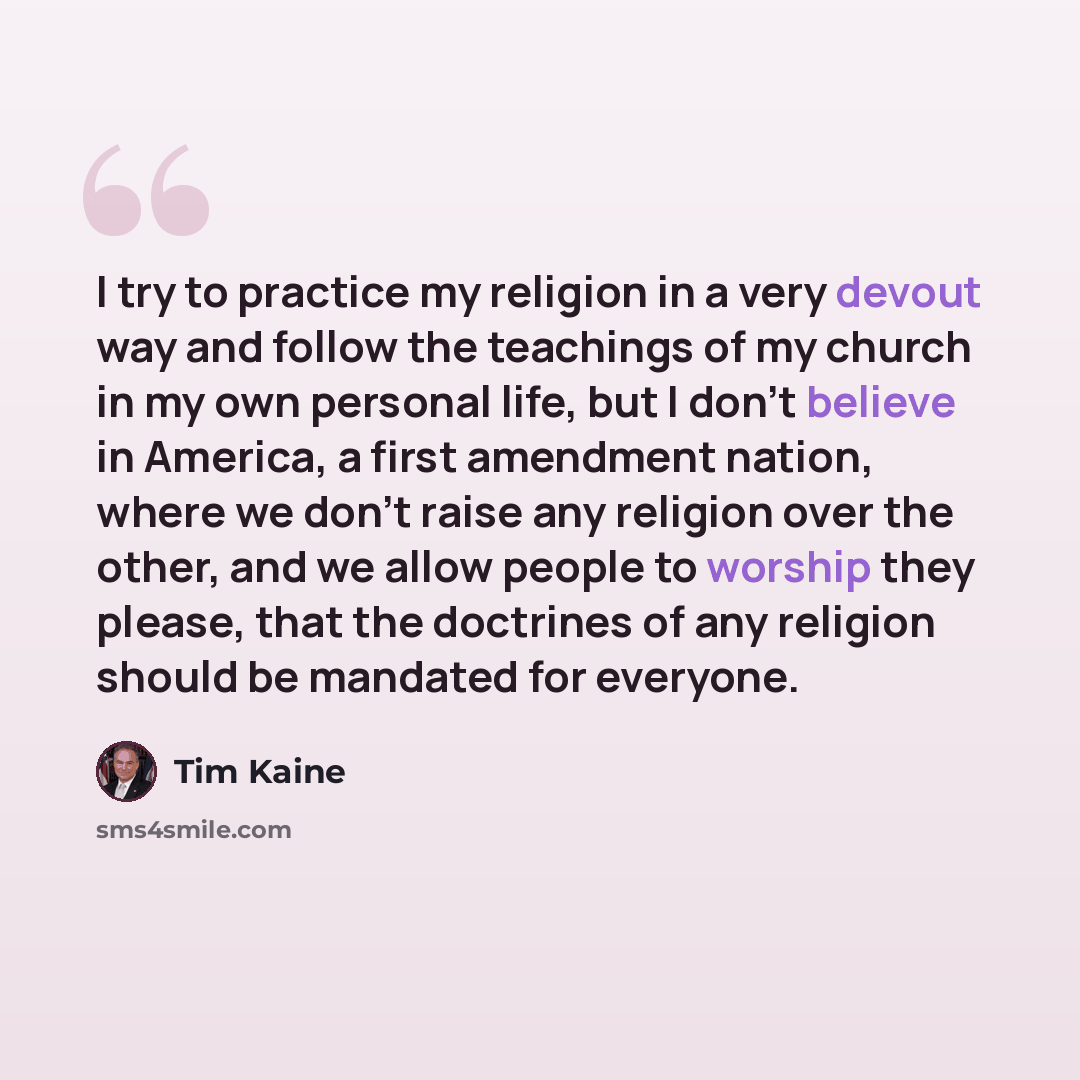 “I try to practice my religion in a very devout way and follow the teachings of my church in my own personal life, but I don't believe in America, a first amendment nation, where we don't raise any religion over the other, and we allow people to worship they please, that the doctrines of any…” quote by Tim Kaine
