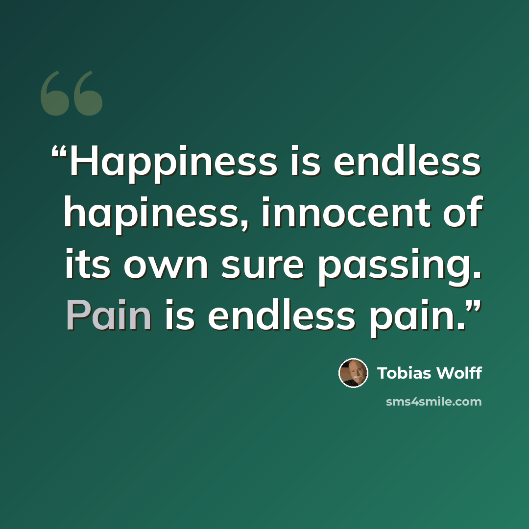 “Happiness is endless hapiness, innocent of its own sure passing. Pain is endless pain.” quote by Tobias Wolff
