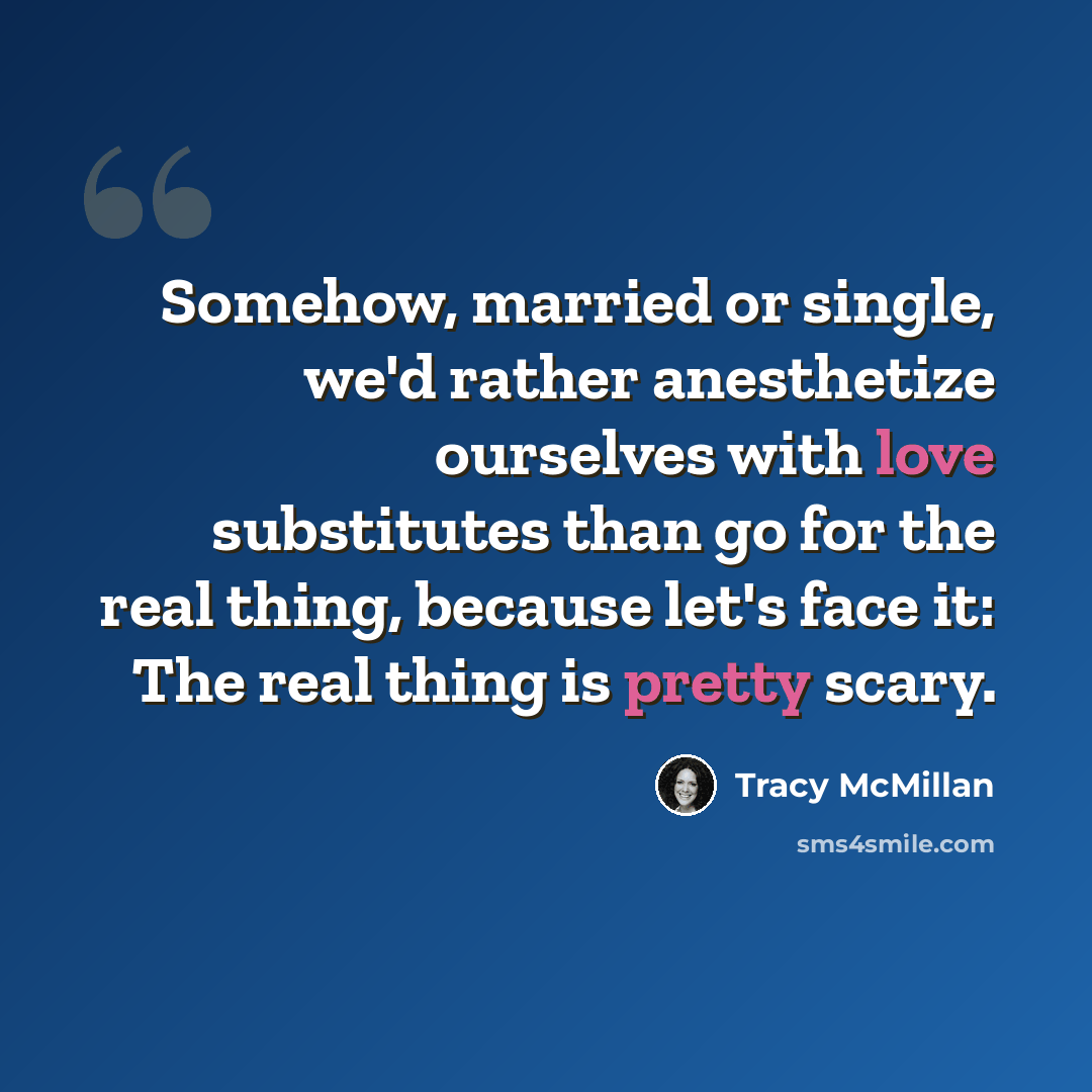 “Somehow, married or single, we'd rather anesthetize ourselves with love substitutes than go for the real thing, because let's face it: The real thing is pretty scary.” quote by Tracy McMillan