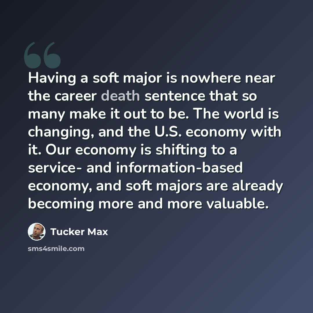 “Having a soft major is nowhere near the career death sentence that so many make it out to be. The world is changing, and the U.S. economy with it. Our economy is shifting to a service- and information-based economy, and soft majors are already becoming more and more valuable.” quote by Tucker Max