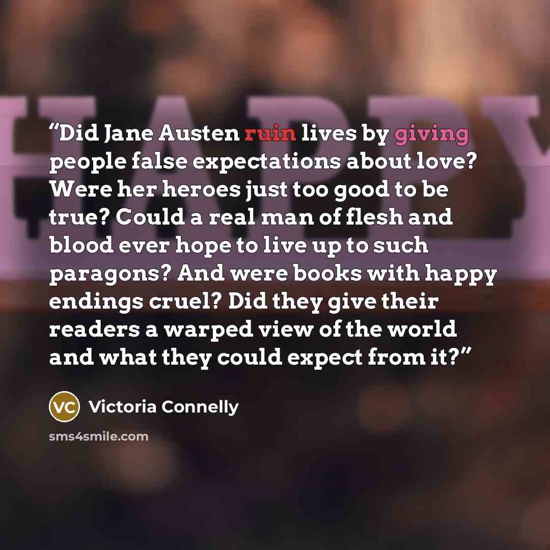 “Did Jane Austen ruin lives by giving people false expectations about love? Were her heroes just too good to be true? Could a real man of flesh and blood ever hope to live up to such paragons? And were books with happy endings cruel? Did they give their readers a warped view of the world and what…” quote by Victoria Connelly