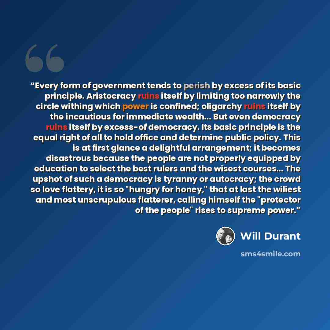“Every form of government tends to perish by excess of its basic principle. Aristocracy ruins itself by limiting too narrowly the circle withing which power is confined; oligarchy ruins itself by the incautious for immediate wealth... But even democracy ruins itself by excess-of democracy. Its…” quote by Will Durant