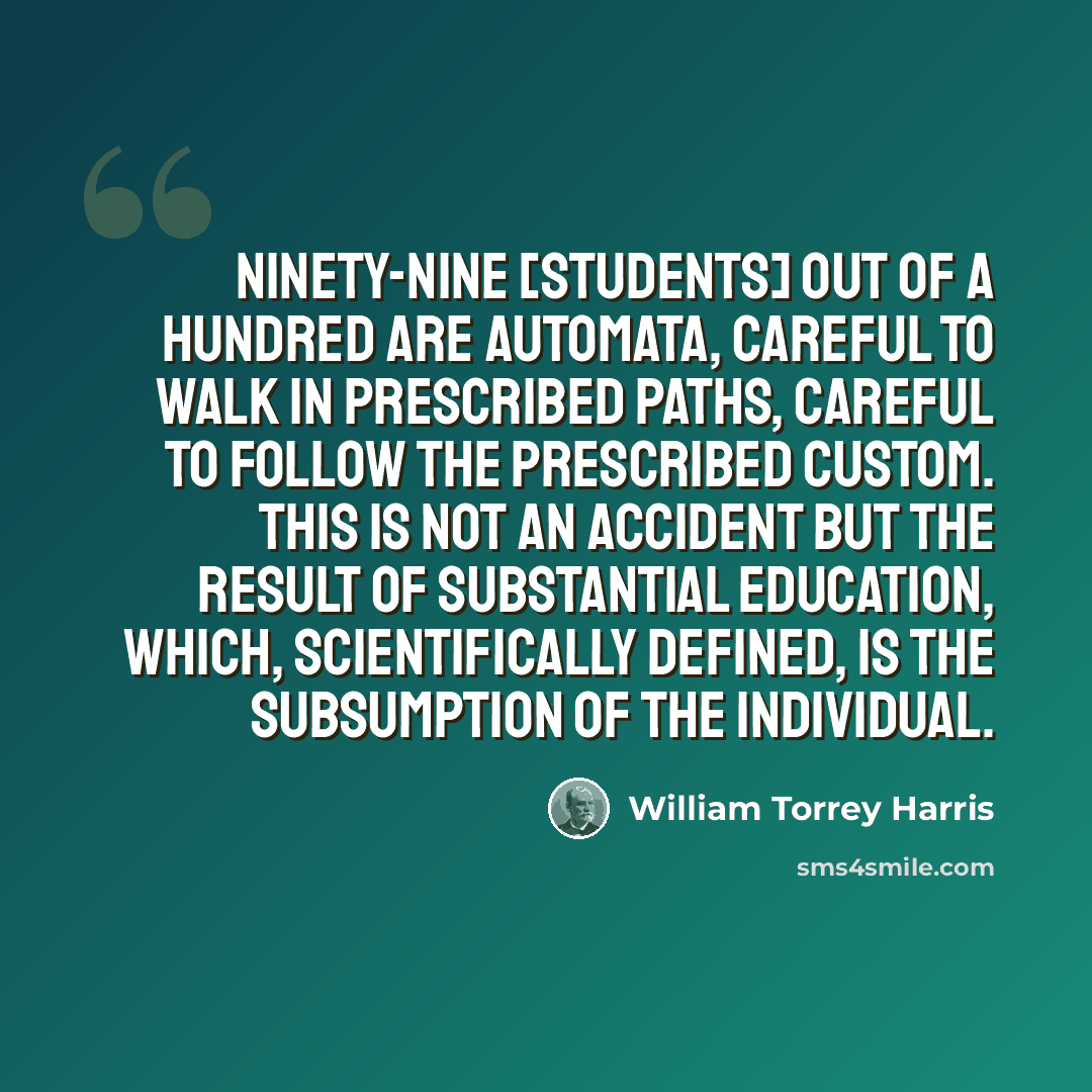 “Ninety-nine [students] out of a hundred are automata, careful to walk in prescribed paths, careful to follow the prescribed custom. This is not an accident but the result of substantial education, which, scientifically defined, is the subsumption of the individual.” quote by William Torrey Harris