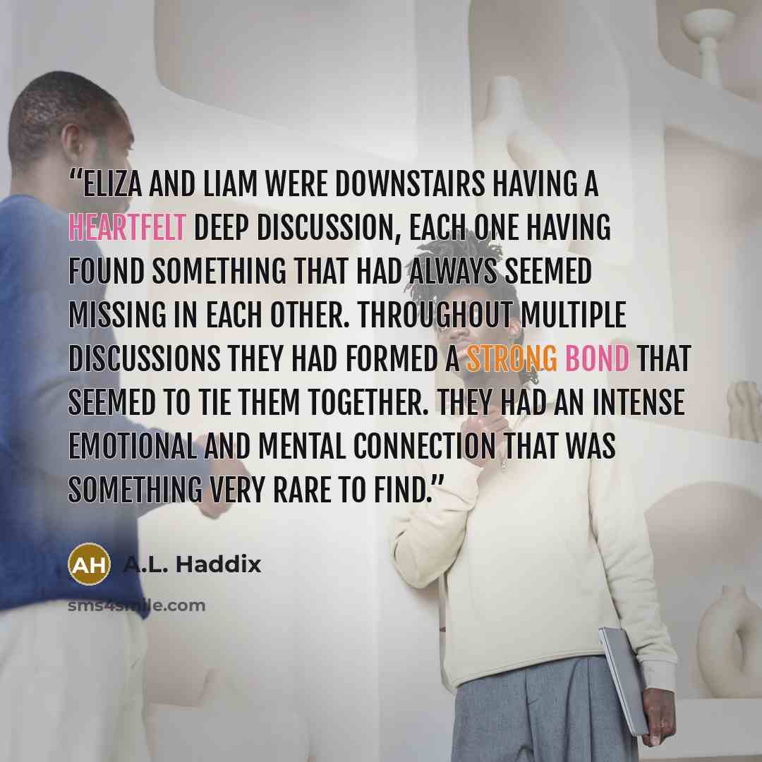 “Eliza and Liam were downstairs having a heartfelt deep discussion, each one having found something that had always seemed missing in each other. Throughout multiple discussions they had formed a strong bond that seemed to tie them together. They had an intense emotional and mental connection that…” quote by A.L. Haddix