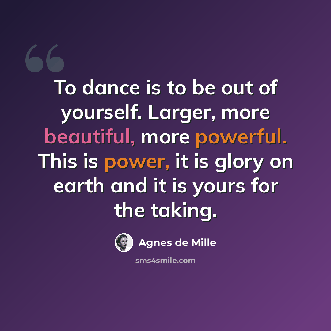 “To dance is to be out of yourself. Larger, more beautiful, more powerful. This is power, it is glory on earth and it is yours for the taking.” quote by Agnes de Mille