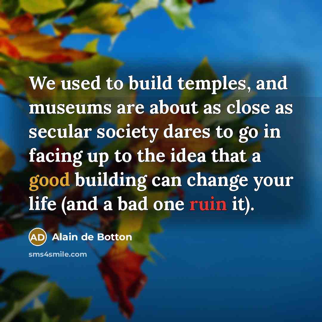 “We used to build temples, and museums are about as close as secular society dares to go in facing up to the idea that a good building can change your life (and a bad one ruin it).” quote by Alain de Botton