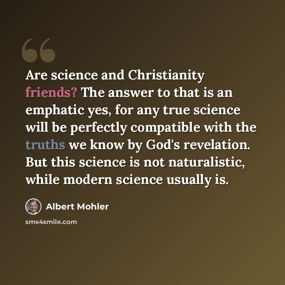 “Are science and Christianity friends? The answer to that is an emphatic yes, for any true science will be perfectly compatible with the truths we know by God's revelation. But this science is not naturalistic, while modern science usually is.” quote by Albert Mohler