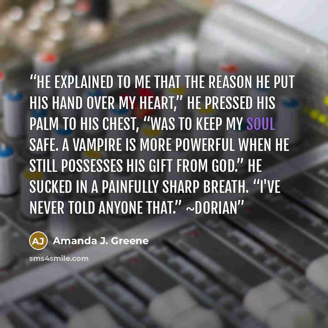 “He explained to me that the reason he put his hand over my heart,” he pressed his palm to his chest, “was to keep my soul safe. A vampire is more powerful when he still possesses his gift from God.” He sucked in a painfully sharp breath. “I've never told anyone that.” ~Dorian” quote by Amanda J. Greene