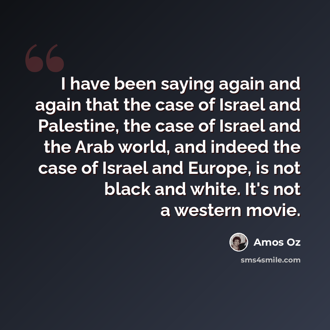 “I have been saying again and again that the case of Israel and Palestine, the case of Israel and the Arab world, and indeed the case of Israel and Europe, is not black and white. It's not a western movie.” quote by Amos Oz