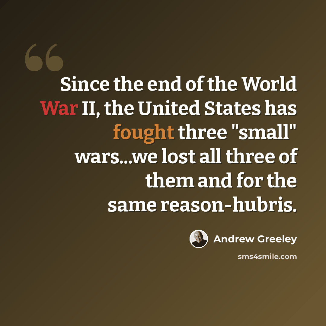 “Since the end of the World War II, the United States has fought three "small" wars...we lost all three of them and for the same reason-hubris.” quote by Andrew Greeley