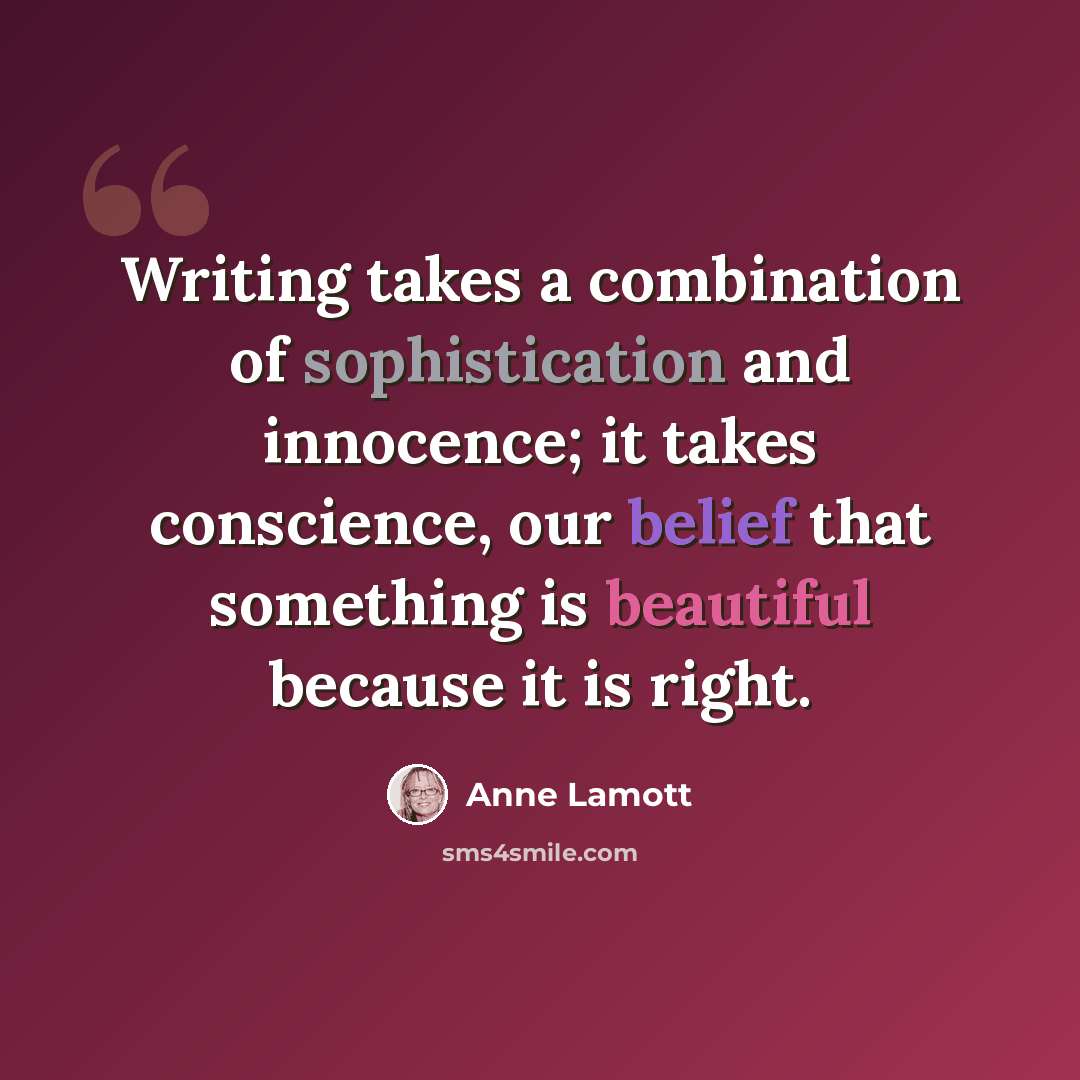 “Writing takes a combination of sophistication and innocence; it takes conscience, our belief that something is beautiful because it is right.” quote by Anne Lamott