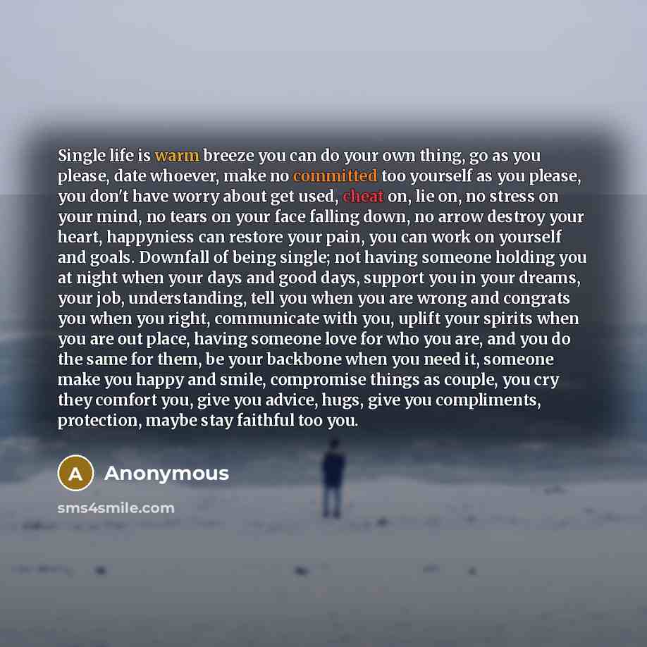 “Single life is warm breeze you can do your own thing, go as you please, date whoever, make no committed too yourself as you please, you don't have worry about get used, cheat on, lie on, no stress on your mind, no tears on your face falling down, no arrow destroy your heart, happyniess can restore…” quote by Anonymous