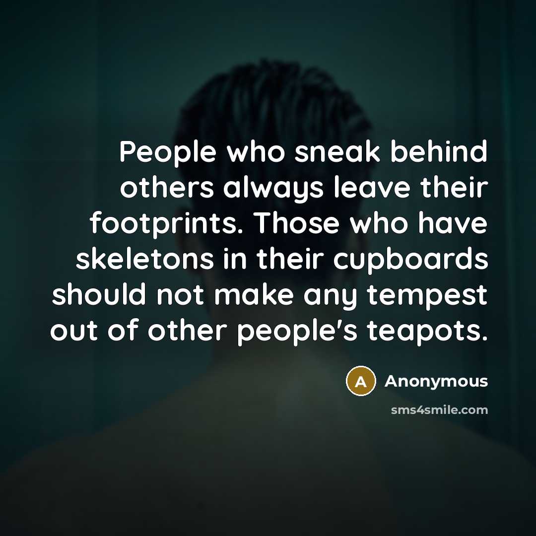 “People who sneak behind others always leave their footprints. Those who have skeletons in their cupboards should not make any tempest out of other people's teapots.” quote by Anonymous