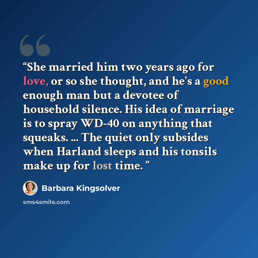 “She married him two years ago for love, or so she thought, and he's a good enough man but a devotee of household silence. His idea of marriage is to spray WD-40 on anything that squeaks. ... The quiet only subsides when Harland sleeps and his tonsils make up for lost time.” quote by Barbara Kingsolver