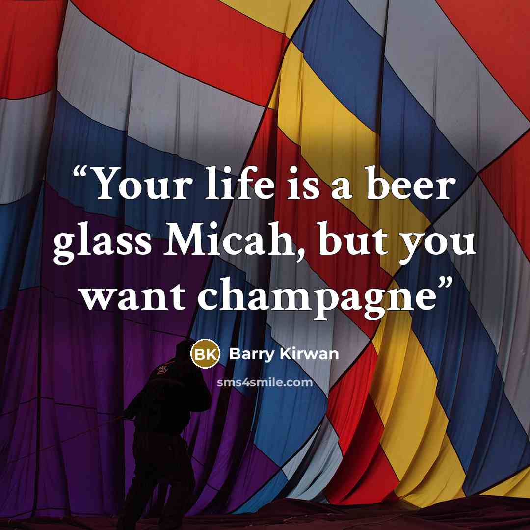 “Your life is a beer glass Micah, but you want champagne” quote by Barry Kirwan