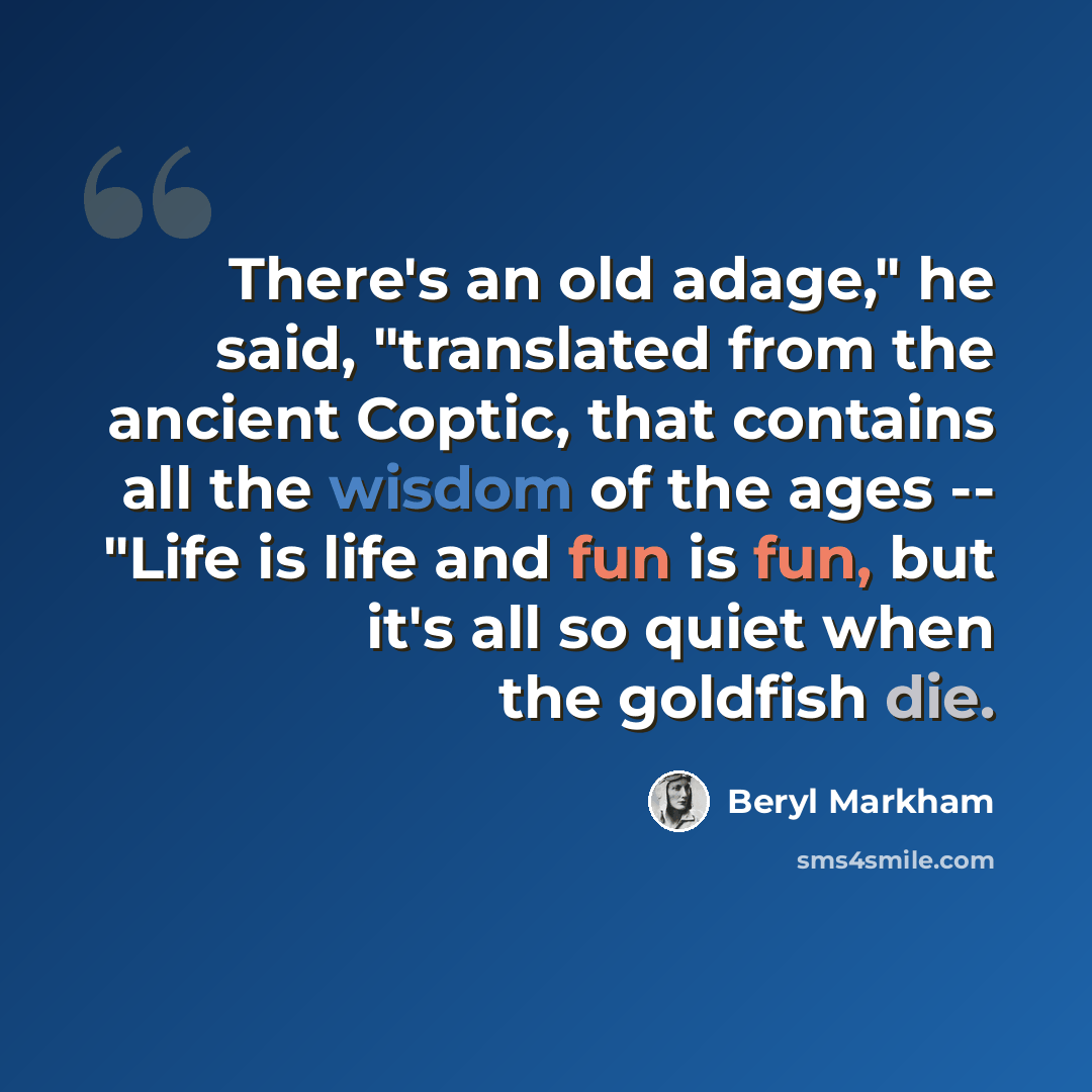 “There's an old adage," he said, "translated from the ancient Coptic, that contains all the wisdom of the ages -- "Life is life and fun is fun, but it's all so quiet when the goldfish die.” quote by Beryl Markham