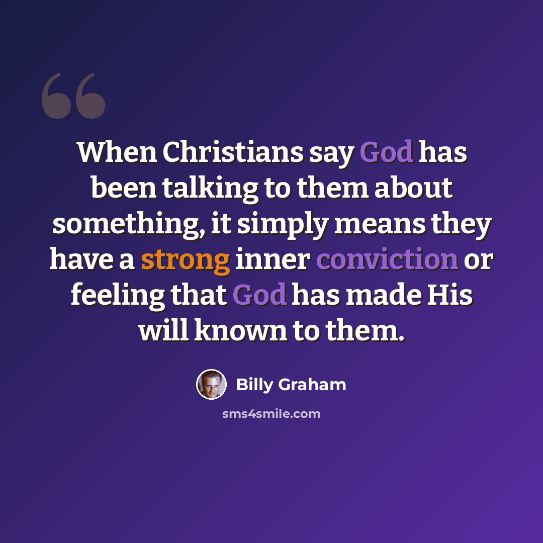 “When Christians say God has been talking to them about something, it simply means they have a strong inner conviction or feeling that God has made His will known to them.” quote by Billy Graham