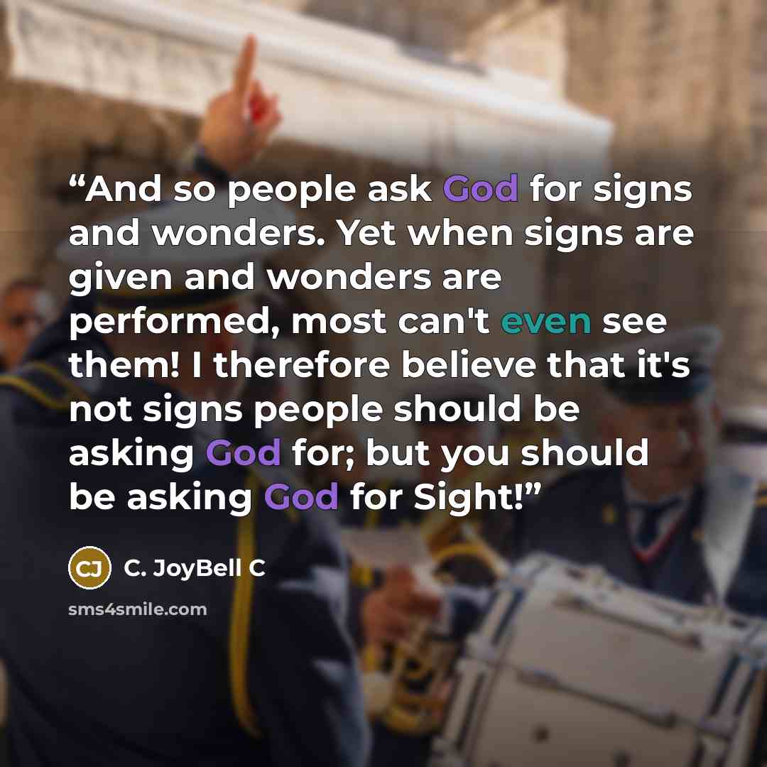“And so people ask God for signs and wonders. Yet when signs are given and wonders are performed, most can't even see them! I therefore believe that it's not signs people should be asking God for; but you should be asking God for Sight!” quote by C. JoyBell C