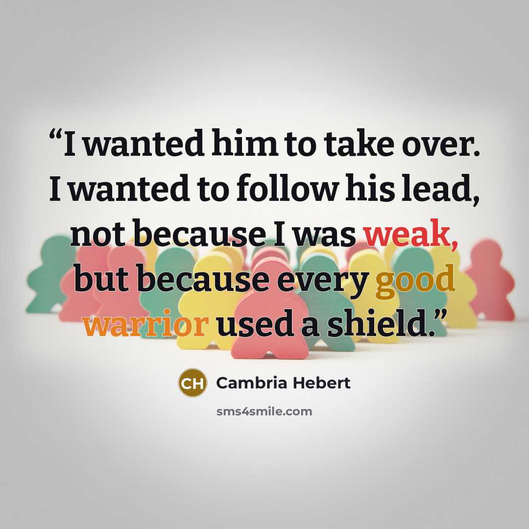 “I wanted him to take over. I wanted to follow his lead, not because I was weak, but because every good warrior used a shield.” quote by Cambria Hebert